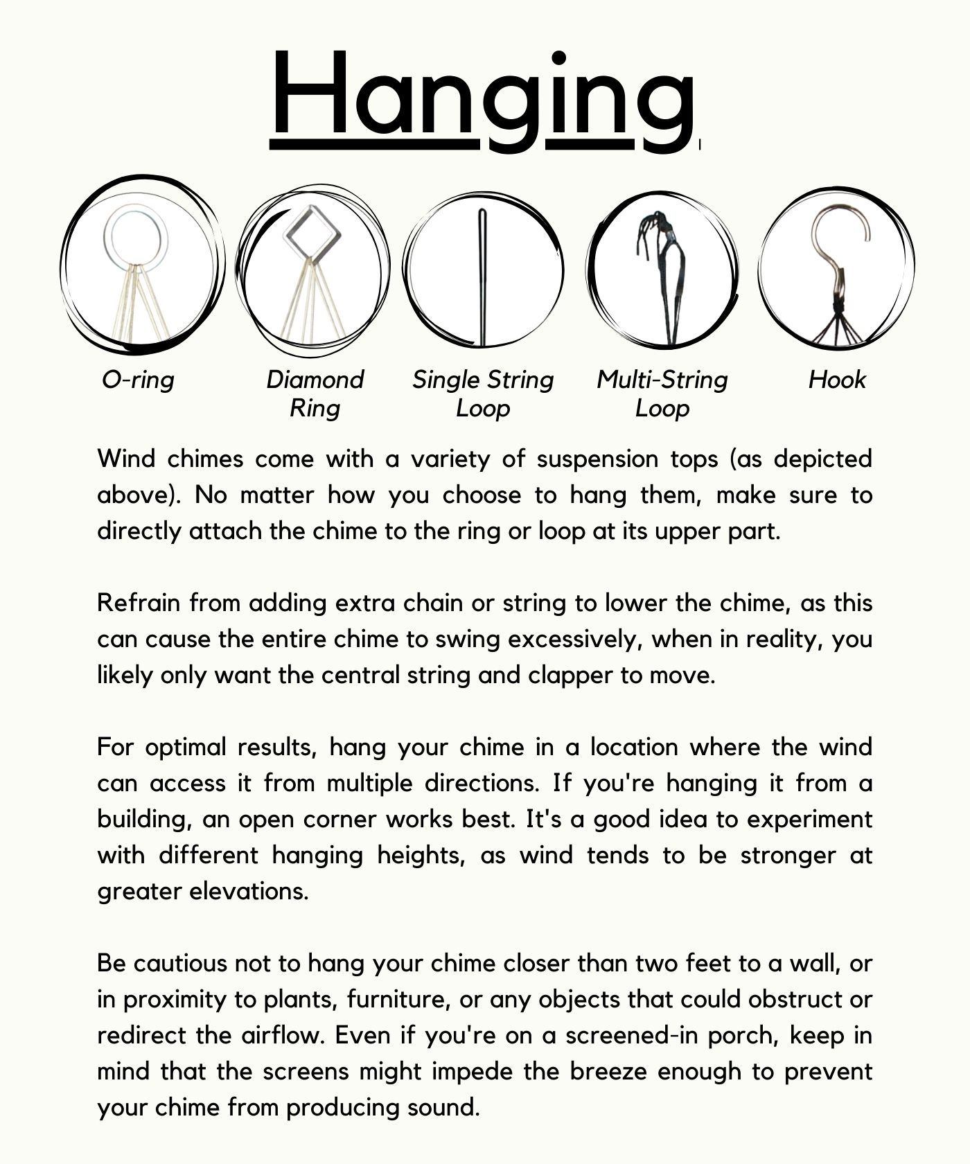 Hanging Wind chimes come with a variety of suspension tops (as depicted above). No matter how you choose to hang them, make sure to directly attach the chime to the ring or loop at its upper part. Refrain from adding extra chain or string to lower the chime, as this can cause the entire chime to swing excessively, when in reality, you likely only want the central string and clapper to move. For optimal results, hang your chime in a location where the wind can access it from multiple directions. If you're hanging it from a building, an open corner works best. It's a good idea to experiment with different hanging heights, as wind tends to be stronger at greater elevations. Be cautious not to hang your chime closer than two feet to a wall, or in proximity to plants, furniture, or any objects that could obstruct or redirect the airflow. Even if you're on a screened-in porch, keep in mind that the screens might impede the breeze enough to prevent your chime from producing sound.